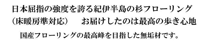 日本屈指の強度を誇る紀伊半島の杉フローリング 床暖房準対応。お届けしたのは最高の歩き心地、国産フローリングの最高峰を目指した無垢材です。
