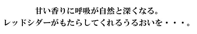甘い香りに呼吸が自然と深くなる。レッドシダーがもたらしてくれるうるおいを・・・。