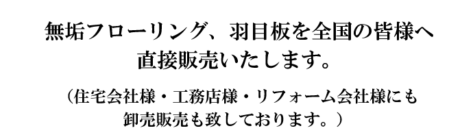 無垢フローリング、羽目板を全国の皆様へ直接販売いたします。 （住宅会社様・工務店様・リフォーム会社様にも卸売販売も致しております。）