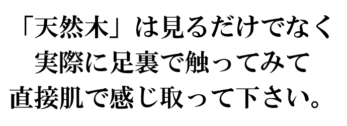 「天然木」は見るだけでなく実際に足裏で触ってみて肌で感じ取って下さい。