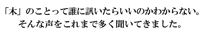 「木」のことって誰に訊いたらいいのかわからない。そんな声をこれまで多く聞いてきました。